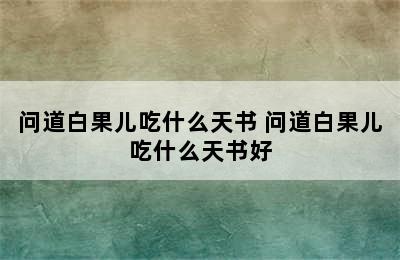 问道白果儿吃什么天书 问道白果儿吃什么天书好